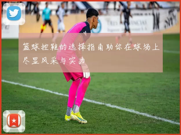 篮球控鞋的选择指南助你在球场上尽显风采与实力