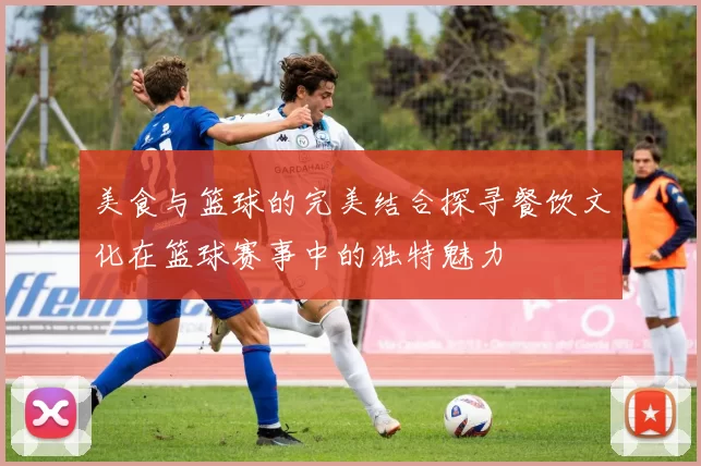 美食与篮球的完美结合探寻餐饮文化在篮球赛事中的独特魅力