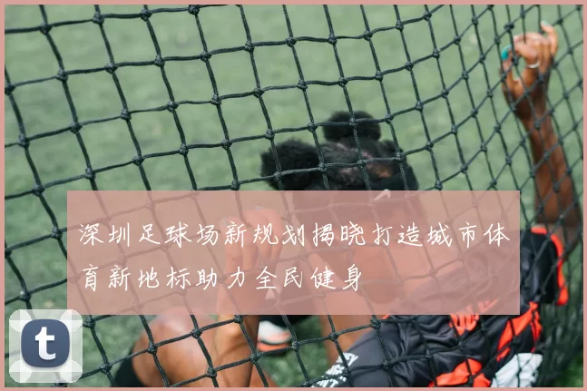 深圳足球场新规划揭晓打造城市体育新地标助力全民健身