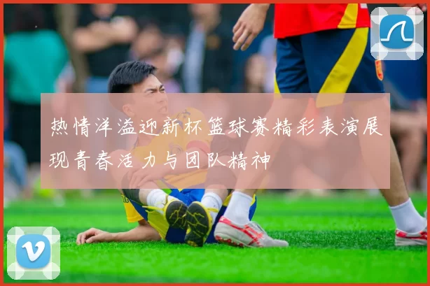 热情洋溢迎新杯篮球赛精彩表演展现青春活力与团队精神