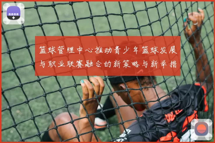 篮球管理中心推动青少年篮球发展与职业联赛融合的新策略与新举措