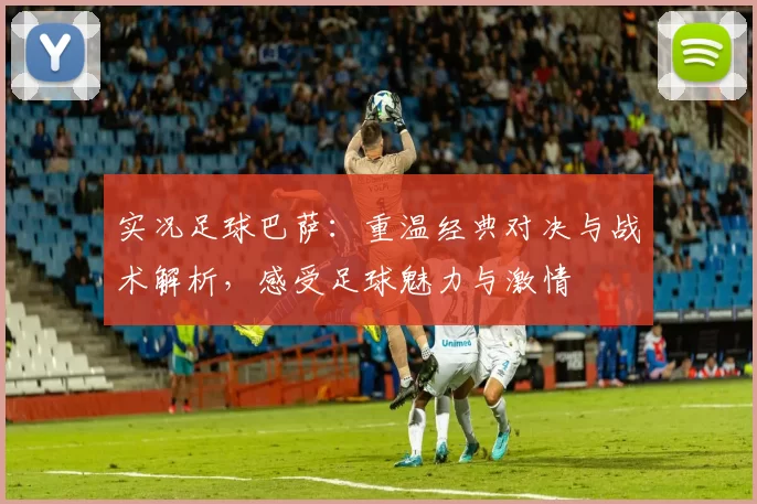 实况足球巴萨：重温经典对决与战术解析，感受足球魅力与激情