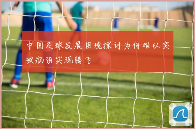 中国足球发展困境探讨为何难以突破瓶颈实现腾飞